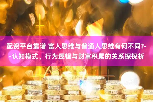 配资平台靠谱 富人思维与普通人思维有何不同?--认知模式、行为逻辑与财富积累的关系探探析