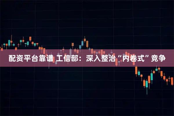 配资平台靠谱 工信部：深入整治“内卷式”竞争