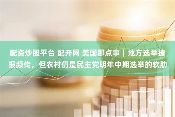 配资炒股平台 配开网 美国那点事｜地方选举捷报频传，但农村仍是民主党明年中期选举的软肋