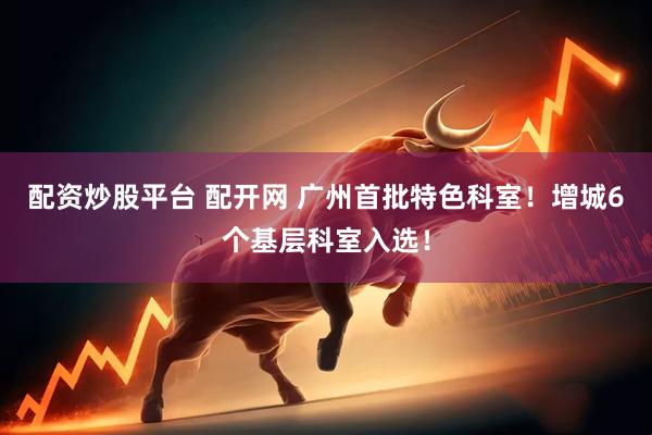 配资炒股平台 配开网 广州首批特色科室！增城6个基层科室入选！