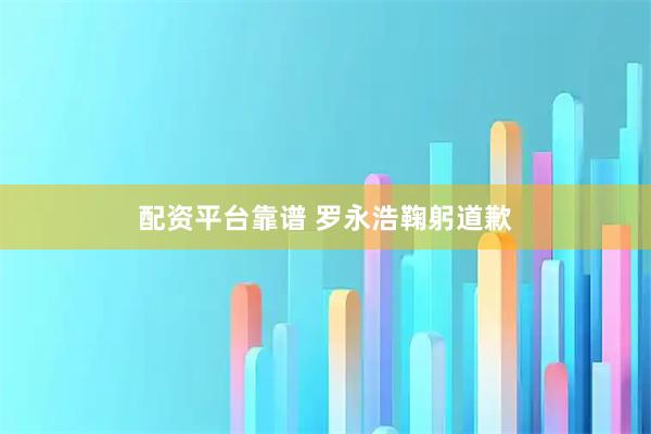 配资平台靠谱 罗永浩鞠躬道歉