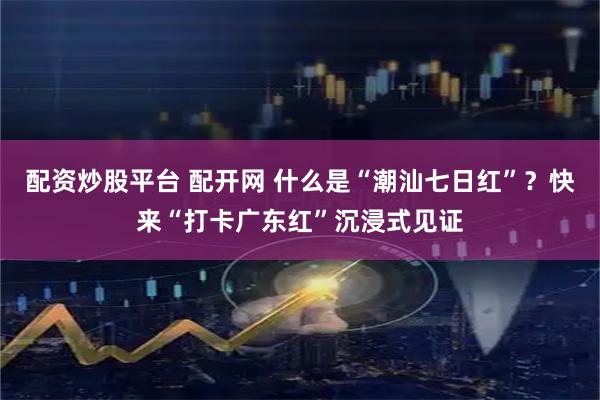 配资炒股平台 配开网 什么是“潮汕七日红”？快来“打卡广东红”沉浸式见证