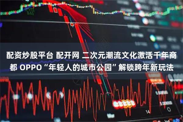 配资炒股平台 配开网 二次元潮流文化激活千年商都 OPPO“年轻人的城市公园”解锁跨年新玩法
