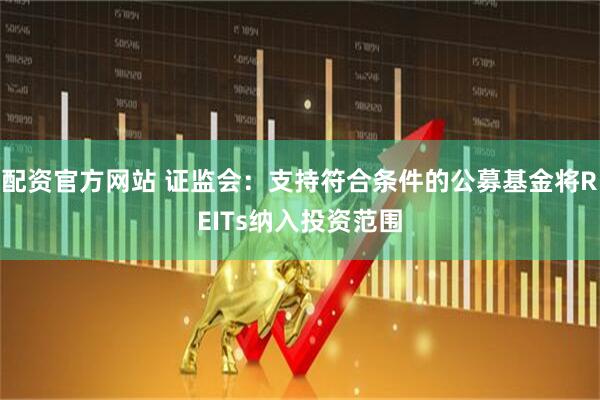 配资官方网站 证监会：支持符合条件的公募基金将REITs纳入投资范围