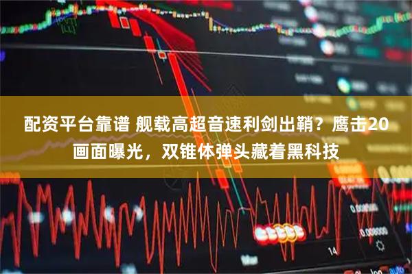 配资平台靠谱 舰载高超音速利剑出鞘？鹰击20画面曝光，双锥体弹头藏着黑科技