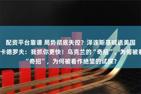 配资平台靠谱 局势彻底失控？泽连斯基喊话美国：对车臣下手！卡德罗夫：我抓你更快！乌克兰的“奇招”，为何被看作绝望的试探？
