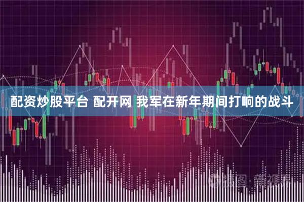 配资炒股平台 配开网 我军在新年期间打响的战斗