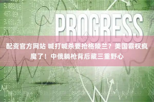 配资官方网站 喊打喊杀要抢格陵兰？美国霸权疯魔了！中俄躺枪背后藏三重野心
