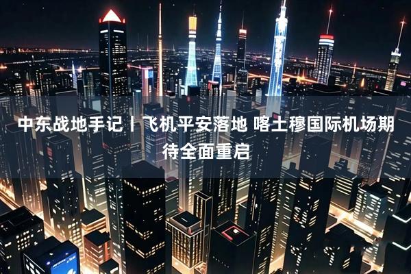 中东战地手记丨飞机平安落地 喀土穆国际机场期待全面重启