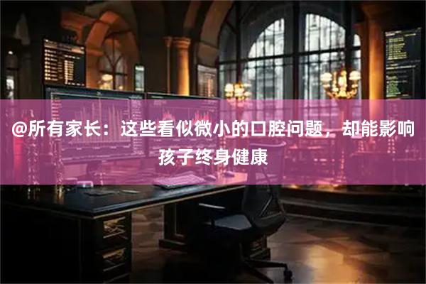 @所有家长：这些看似微小的口腔问题，却能影响孩子终身健康