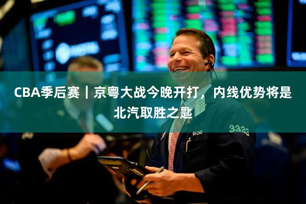 CBA季后赛｜京粤大战今晚开打，内线优势将是北汽取胜之匙