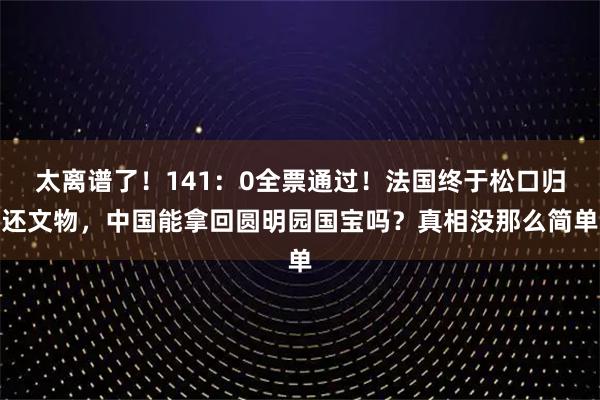 太离谱了！141：0全票通过！法国终于松口归还文物，中国能拿回圆明园国宝吗？真相没那么简单
