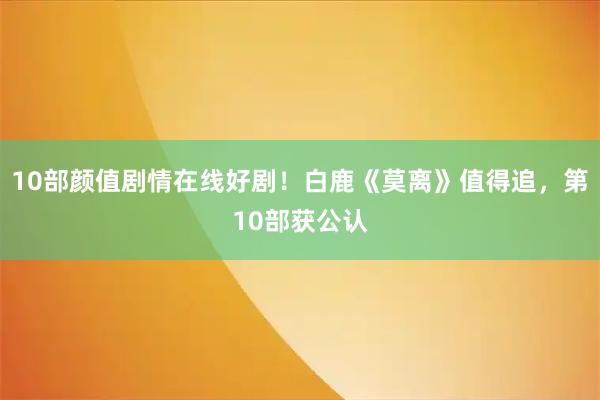 10部颜值剧情在线好剧！白鹿《莫离》值得追，第10部获公认