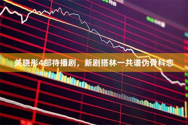 关晓彤4部待播剧，新剧搭林一共谱伪骨科恋