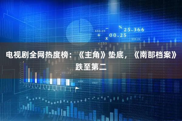 电视剧全网热度榜：《主角》垫底，《南部档案》跌至第二